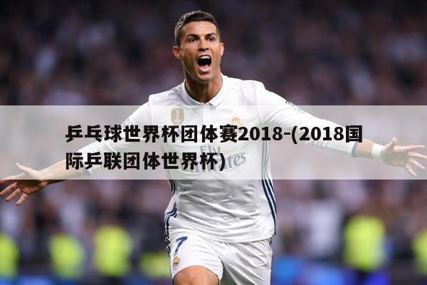 乒乓球世界杯团体赛2018-(2018国际乒联团体世界杯)