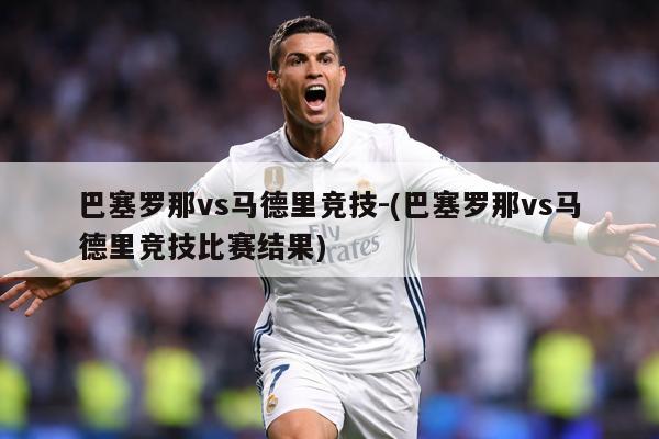 巴塞罗那vs马德里竞技-(巴塞罗那vs马德里竞技比赛结果)