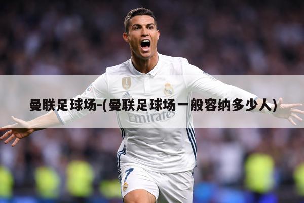 曼联足球场-(曼联足球场一般容纳多少人)