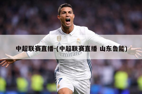 中超联赛直播-(中超联赛直播 山东鲁能)