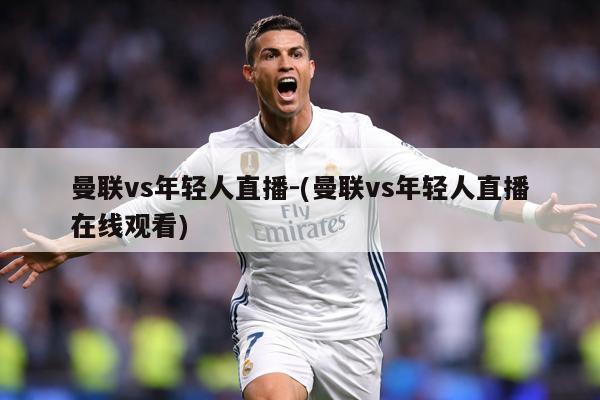 曼联vs年轻人直播-(曼联vs年轻人直播在线观看)