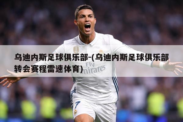 乌迪内斯足球俱乐部-(乌迪内斯足球俱乐部转会赛程雷速体育)