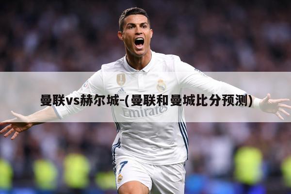 曼联vs赫尔城-(曼联和曼城比分预测)